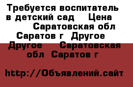 Требуется воспитатель  в детский сад. › Цена ­ 11 700 - Саратовская обл., Саратов г. Другое » Другое   . Саратовская обл.,Саратов г.